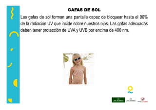 GAFAS DE SOL
Las gafas de sol forman una pantalla capaz de bloquear hasta el 90%
de la radiación UV que incide sobre nuestros ojos. Las gafas adecuadas
deben tener protección de UVA y UVB por encima de 400 nm.
 