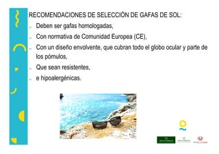 RECOMENDACIONES DE SELECCIÓN DE GAFAS DE SOL:
 Deben ser gafas homologadas,
 Con normativa de Comunidad Europea (CE),
 Con un diseño envolvente, que cubran todo el globo ocular y parte de
los pómulos,
 Que sean resistentes,
 e hipoalergénicas.
 