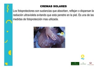CREMAS SOLARES
Los fotoprotectores son sustancias que absorben, reflejan o dispersan la
radiación ultravioleta evitando que esta penetre en la piel. Es una de las
medidas de fotoprotección mas utilizada.
 