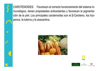 CAROTENOIDES: Favorecen el correcto funcionamiento del sistema in-
munológico, tienen propiedades antioxidantes y favorecen la pigmenta-
ción de la piel. Los principales carotenoides son el β-Caroteno, los lico-
penos, la luteína y la zeaxantina.
 