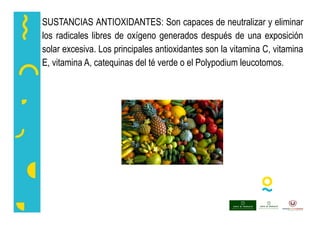 SUSTANCIAS ANTIOXIDANTES: Son capaces de neutralizar y eliminar
los radicales libres de oxígeno generados después de una exposición
solar excesiva. Los principales antioxidantes son la vitamina C, vitamina
E, vitamina A, catequinas del té verde o el Polypodium leucotomos.
 