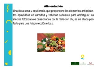 Alimentación
Una dieta sana y equilibrada, que proporcione los elementos antioxidan-
tes apropiados en cantidad y variedad suficiente para amortiguar los
efectos fotoxidativos ocasionados por la radiación UV, es un aliado per-
fecto para una fotoprotección eficaz .
 