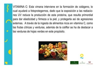 VITAMINA C: Esta vimana interviene en la formación de colágeno, lo
cual ayudará a fotoprotegernos, dado que la exposición a las radiacio-
nes UV reduce la producción de esta proteína, que resulta primordial
para dar elasticidad y firmeza a la piel, y protegerla así de agresiones
externas. A través de la ingesta de alimentos ricos en vitamina C, como
las frutas cítricas y verduras, además de la coliflor se ha de destacar a
las verduras de hojas verdes en este propósito.
 