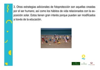 3. Otras estrategias adicionales de fotoprotección son aquellas creadas
por el ser humano, así como los hábitos de vida relacionados con la ex-
posición solar. Estos tienen gran interés porque pueden ser modificados
a través de la educación.
 