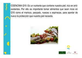 COENCIMA Q10: Es un nutriente que contiene nuestra piel, rico en anti-
oxidantes. Por ello es importante tomar alimentos que sean ricos en
Q10 como el marisco, pescado, nueces o espinacas, para aportar de
nuevo la protección que nuestra piel necesita.
 
