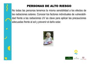 PERSONAS DE ALTO RIESGO
No todas las personas tenemos la misma sensibilidad a los efectos de
las radiaciones solares. Conocer los factores individuales de vulnerabili-
dad frente a las radiaciones UV es clave para aplicar las precauciones
adecuadas frente al sol y prevenir el daño solar.
 
