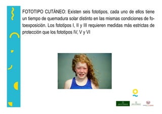 FOTOTIPO CUTÁNEO: Existen seis fototipos, cada uno de ellos tiene
un tiempo de quemadura solar distinto en las mismas condiciones de fo-
toexposición. Los fototipos I, II y III requieren medidas más estrictas de
protección que los fototipos IV, V y VI
 