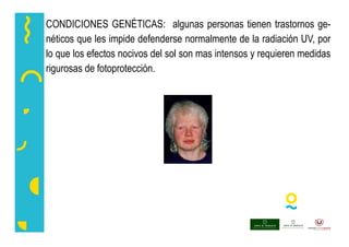 CONDICIONES GENÉTICAS: algunas personas tienen trastornos ge-
néticos que les impide defenderse normalmente de la radiación UV, por
lo que los efectos nocivos del sol son mas intensos y requieren medidas
rigurosas de fotoprotección.
 