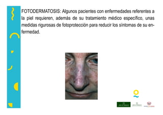 FOTODERMATOSIS: Algunos pacientes con enfermedades referentes a
la piel requieren, además de su tratamiento médico específico, unas
medidas rigurosas de fotoprotección para reducir los síntomas de su en-
fermedad.
 