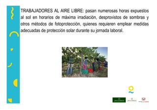 TRABAJADORES AL AIRE LIBRE: pasan numerosas horas expuestos
al sol en horarios de máxima irradiación, desprovistos de sombras y
otros métodos de fotoprotección, quienes requieren emplear medidas
adecuadas de protección solar durante su jornada laboral.
 