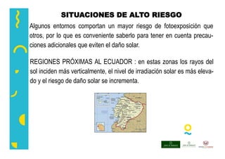 SITUACIONES DE ALTO RIESGO
Algunos entornos comportan un mayor riesgo de fotoexposición que
otros, por lo que es conveniente saberlo para tener en cuenta precau-
ciones adicionales que eviten el daño solar.
REGIONES PRÓXIMAS AL ECUADOR : en estas zonas los rayos del
sol inciden más verticalmente, el nivel de irradiación solar es más eleva-
do y el riesgo de daño solar se incrementa.
 