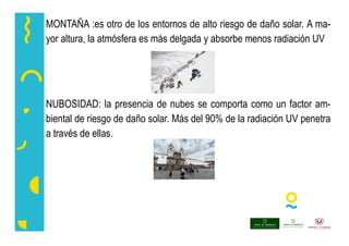 MONTAÑA :es otro de los entornos de alto riesgo de daño solar. A ma-
yor altura, la atmósfera es más delgada y absorbe menos radiación UV
NUBOSIDAD: la presencia de nubes se comporta como un factor am-
biental de riesgo de daño solar. Más del 90% de la radiación UV penetra
a través de ellas.
 