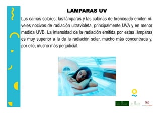 LAMPARAS UV
Las camas solares, las lámparas y las cabinas de bronceado emiten ni-
veles nocivos de radiación ultravioleta, principalmente UVA y en menor
medida UVB. La intensidad de la radiación emitida por estas lámparas
es muy superior a la de la radiación solar, mucho más concentrada y,
por ello, mucho más perjudicial.
 