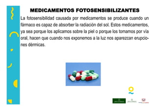 MEDICAMENTOS FOTOSENSIBILIZANTES
La fotosensibilidad causada por medicamentos se produce cuando un
fármaco es capaz de absorber la radiación del sol. Estos medicamentos,
ya sea porque los aplicamos sobre la piel o porque los tomamos por vía
oral, hacen que cuando nos exponemos a la luz nos aparezcan erupcio-
nes dérmicas.
 