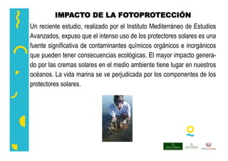 IMPACTO DE LA FOTOPROTECCIÓN
Un reciente estudio, realizado por el Instituto Mediterráneo de Estudios
Avanzados, expuso que el intenso uso de los protectores solares es una
fuente significativa de contaminantes químicos orgánicos e inorgánicos
que pueden tener consecuencias ecológicas. El mayor impacto genera-
do por las cremas solares en el medio ambiente tiene lugar en nuestros
océanos. La vida marina se ve perjudicada por los componentes de los
protectores solares.
 