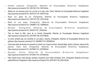  Hombre sudoroso. [Fotografía]. Obtenido de Encyclopædia Britannica ImageQuest.
https://quest.eb.com/search/139_1891164/1/139_1891164/cite
 Retrato de una hermosa joven con una flor en el pelo rubio. [Foto]. Obtenido de Encyclopædia Britannica ImageQuest.
https://quest.eb.com/search/167_4047613/1/167_4047613/cite
 Mujer con gafas de sol. [Fotografía]. Obtenido de Encyclopædia Britannica ImageQuest.
https://quest.eb.com/search/132_1557215/1/132_1557215/cite
 Bebé en una playa. [Fotografía]. Obtenido de Encyclopædia Britannica ImageQuest.
https://quest.eb.com/search/132_1280886/1/132_1280886/cite
 R e l o j e s . . [ F o t o g r a f í a ] . O b t e n i d o d e E n c y c l o p æ d i a B r i t a n n i c a I m a g e Q u e s t .
https://quest.eb.com/search/181_764333/1/181_764333/cite
 Tilos en Canal du Midi, cerca de Le Somail. [Fotografía]. Obtenido de Encyclopædia Britannica ImageQuest.
https://quest.eb.com/search/165_3337798/1/165_3337798/cite
 Un joven sentado bajo una sombrilla en una playa y leyendo. [Fotografía]. Obtenido de Encyclopædia Britannica Ima-
geQuest. https://quest.eb.com/search/115_3953906/1/115_3953906/cite
 Cenar bajo toldos de tiendas de campaña en el jardín con croquet de fondo, Samode Bagh, (jardín), Samode, estado de Ra-
jasthan, India, Asia. [Fotografía]. Obtenido de Encyclopædia Britannica ImageQuest.
https://quest.eb.com/search/151_2537858/1/151_2537858/cite
 G a z e b o . [ F o t o ] . O b t e n i d o d e E n c y c l o p æ d i a B r i t a n n i c a I m a g e Q u e s t .
https://quest.eb.com/search/167_4015544/1/167_4015544/cite
 Patio. Desert House, Alice Springs, Australia. Arquitecto: Dunn Hillam Architects, 2014.. [Fotografía]. Obtenido de Encyclo-
pædia Britannica ImageQuest. https://quest.eb.com/search/104_2554146/1/104_2554146/cite
 