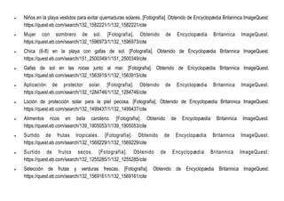  Niños en la playa vestidos para evitar quemaduras solares. [Fotografía]. Obtenido de Encyclopædia Britannica ImageQuest.
https://quest.eb.com/search/132_1582221/1/132_1582221/cite
 Mujer con sombrero de sol. [Fotografía]. Obtenido de Encyclopædia Britannica ImageQuest.
https://quest.eb.com/search/132_1596973/1/132_1596973/cite
 Chica (6-8) en la playa con gafas de sol. [Fotografía]. Obtenido de Encyclopædia Britannica ImageQuest.
https://quest.eb.com/search/151_2500349/1/151_2500349/cite
 Gafas de sol en las rocas junto al mar. [Fotografía]. Obtenido de Encyclopædia Britannica ImageQuest.
https://quest.eb.com/search/132_1563915/1/132_1563915/cite
 Aplicación de protector solar. [Fotografía]. Obtenido de Encyclopædia Britannica ImageQuest.
https://quest.eb.com/search/132_1284746/1/132_1284746/cite
 Loción de protección solar para la piel pecosa. [Fotografía]. Obtenido de Encyclopædia Britannica ImageQuest.
https://quest.eb.com/search/132_1499437/1/132_1499437/cite
 Alimentos ricos en beta caroteno. [Fotografía]. Obtenido de Encyclopædia Britannica ImageQuest.
https://quest.eb.com/search/139_1905053/1/139_1905053/cite
 Surtido de frutas tropicales. [Fotografía]. Obtenido de Encyclopædia Britannica ImageQuest.
https://quest.eb.com/search/132_1569229/1/132_1569229/cite
 Surtido de frutos secos. [Fotografía]. Obtenido de Encyclopædia Britannica ImageQuest.
https://quest.eb.com/search/132_1255285/1/132_1255285/cite
 Selección de frutas y verduras frescas. [Fotografía]. Obtenido de Encyclopædia Britannica ImageQuest.
https://quest.eb.com/search/132_1569161/1/132_1569161/cite
 
