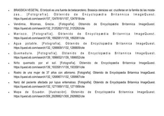  BRASSICA VEGETAL. El brócoli es una fuente de betacaroteno. Brassica oleracea var. cruciferae en la familia de las mosta-
z a s . . [ F o t o g r a f í a ] . O b t e n i d o d e E n c y c l o p æ d i a B r i t a n n i c a I m a g e Q u e s t .
https://quest.eb.com/search/157_1247818/1/157_1247818/cite
 Vendimia, Micenas, Grecia.. [Fotografía]. Obtenido de Encyclopædia Britannica ImageQuest.
https://quest.eb.com/search/132_3125262/1/132_3125262/cite
 M a r i s c o . [ F o t o g r a f í a ] . O b t e n i d o d e E n c y c l o p æ d i a B r i t a n n i c a I m a g e Q u e s t .
https://quest.eb.com/search/139_1892081/1/139_1892081/cite
 A gua po tab le. [F o tog ra fía ]. O b te n ido d e E ncyc lopæ d ia B ritan nic a Im age Qu es t.
https://quest.eb.com/search/132_1288809/1/132_1288809/cite
 Q u e m a d u r a . [ F o t o g r a f í a ] . O b t e n i d o d e E n c y c l o p æ d i a B r i t a n n i c a I m a g e Q u e s t .
https://quest.eb.com/search/139_1896652/1/139_1896652/cite
 Niño quemado por el sol. [Fotografía]. Obtenido de Encyclopædia Britannica ImageQuest.
https://quest.eb.com/search/139_1933581/1/139_1933581/cite
 Rostro de una mujer de 37 años con albinismo. [Fotografía]. Obtenido de Encyclopædia Britannica ImageQuest.
https://quest.eb.com/search/132_1268967/1/132_1268967/cite
 Nariz del paciente afectada por lupus eritematoso. [Fotografía]. Obtenido de Encyclopædia Britannica ImageQuest.
https://quest.eb.com/search/132_1271569/1/132_1271569/cite
 Mapa de Ecuador. [Ilustración]. Obtenido de Encyclopædia Britannica ImageQuest.
https://quest.eb.com/search/309_2928882/1/309_2928882/cite
 