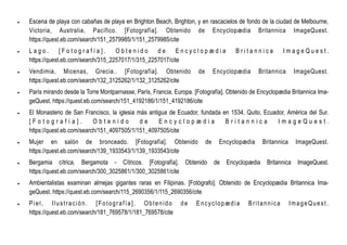  Escena de playa con cabañas de playa en Brighton Beach, Brighton, y en rascacielos de fondo de la ciudad de Melbourne,
Victoria, Australia, Pacífico. [Fotografía]. Obtenido de Encyclopædia Britannica ImageQuest.
https://quest.eb.com/search/151_2579985/1/151_2579985/cite
 L a g o . [ F o t o g r a f í a ] . O b t e n i d o d e E n c y c l o p æ d i a B r i t a n n i c a I m a g e Q u e s t .
https://quest.eb.com/search/315_2257017/1/315_2257017/cite
 Vendimia, Micenas, Grecia.. [Fotografía]. Obtenido de Encyclopædia Britannica ImageQuest.
https://quest.eb.com/search/132_3125262/1/132_3125262/cite
 París mirando desde la Torre Montparnasse, París, Francia, Europa. [Fotografía]. Obtenido de Encyclopædia Britannica Ima-
geQuest. https://quest.eb.com/search/151_4192186/1/151_4192186/cite
 El Monasterio de San Francisco, la iglesia más antigua de Ecuador, fundada en 1534, Quito, Ecuador, América del Sur.
[ F o t o g r a f í a ] . O b t e n i d o d e E n c y c l o p æ d i a B r i t a n n i c a I m a g e Q u e s t .
https://quest.eb.com/search/151_4097505/1/151_4097505/cite
 Mujer en salón de bronceado. [Fotografía]. Obtenido de Encyclopædia Britannica ImageQuest.
https://quest.eb.com/search/139_1933543/1/139_1933543/cite
 Bergamia cítrica, Bergamota - Cítricos. [Fotografía]. Obtenido de Encyclopædia Britannica ImageQuest.
https://quest.eb.com/search/300_3025861/1/300_3025861/cite
 Ambientalistas examinan almejas gigantes raras en Filipinas. [Fotógrafo]. Obtenido de Encyclopædia Britannica Ima-
geQuest. https://quest.eb.com/search/115_2690356/1/115_2690356/cite
 Piel, Ilustración. [Fotografía]. Obtenido de Encyclopædia Britannica ImageQuest.
https://quest.eb.com/search/181_769578/1/181_769578/cite
 