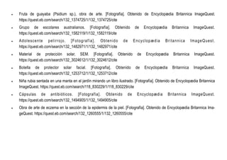  Fruta de guayaba (Psidium sp.), obra de arte. [Fotografía]. Obtenido de Encyclopædia Britannica ImageQuest.
https://quest.eb.com/search/132_1374725/1/132_1374725/cite
 Grupo de escolares australianos. [Fotografía]. Obtenido de Encyclopædia Britannica ImageQuest.
https://quest.eb.com/search/132_1582119/1/132_1582119/cite
 Adolescente pelirrojo. [Fotografía]. Obtenido de Encyclopædia Britannica ImageQuest.
https://quest.eb.com/search/132_1482971/1/132_1482971/cite
 Material de protección solar, SEM. [Fotografía]. Obtenido de Encyclopædia Britannica ImageQuest.
https://quest.eb.com/search/132_3024612/1/132_3024612/cite
 Botella de protector solar facial. [Fotografía]. Obtenido de Encyclopædia Britannica ImageQuest.
https://quest.eb.com/search/132_1253712/1/132_1253712/cite
 Niña rubia sentada en una manta en el jardín mirando un libro ilustrado. [Fotografía]. Obtenido de Encyclopædia Britannica
ImageQuest. https://quest.eb.com/search/118_830229/1/118_830229/cite
 Cápsulas de antibióticos. [Fotografía]. Obtenido de Encyclopædia Britannica ImageQuest.
https://quest.eb.com/search/132_1494905/1/132_1494905/cite
 Obra de arte de eczema en la sección de la epidermis de la piel. [Fotografía]. Obtenido de Encyclopædia Britannica Ima-
geQuest. https://quest.eb.com/search/132_1260555/1/132_1260555/cite
 