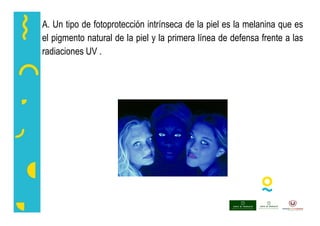 A. Un tipo de fotoprotección intrínseca de la piel es la melanina que es
el pigmento natural de la piel y la primera línea de defensa frente a las
radiaciones UV .
 