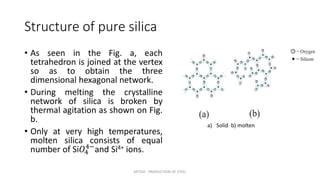 Structure of pure silica
• As seen in the Fig. a, each
tetrahedron is joined at the vertex
so as to obtain the three
dimensional hexagonal network.
• During melting the crystalline
network of silica is broken by
thermal agitation as shown on Fig.
b.
• Only at very high temperatures,
molten silica consists of equal
number of Si𝑂4
4−
and Si4+ ions.
MT350 - PRODUCTION OF STEEL
a) Solid b) molten
 