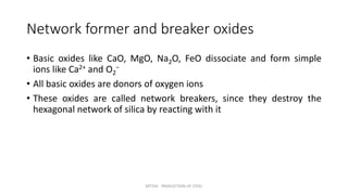 Network former and breaker oxides
• Basic oxides like CaO, MgO, Na2O, FeO dissociate and form simple
ions like Ca2+ and O2
−
• All basic oxides are donors of oxygen ions
• These oxides are called network breakers, since they destroy the
hexagonal network of silica by reacting with it
MT350 - PRODUCTION OF STEEL
 
