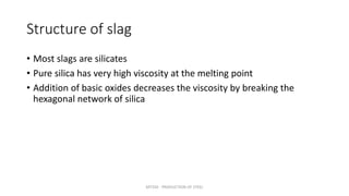 Structure of slag
• Most slags are silicates
• Pure silica has very high viscosity at the melting point
• Addition of basic oxides decreases the viscosity by breaking the
hexagonal network of silica
MT350 - PRODUCTION OF STEEL
 