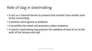 Role of slag in steelmaking
• It acts as a thermal barrier to prevent heat transfer from molten steel
to the surrounding
• It protects steel against re-oxidation
• It emulsifies hot metal and promotes carbon oxidation.
• In electric steelmaking slag prevents the radiation of heat of arc to the
walls of the furnace and roof
MT350 - PRODUCTION OF STEEL
 