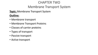 CHAPTER TWO
Membrane Transport System
Topic: Membrane Transport System
Outline:
• Membrane transport
• Membrane Transport Proteins
• Classes of carrier proteins
• Types of transport
• Passive transport
• Active transport
 