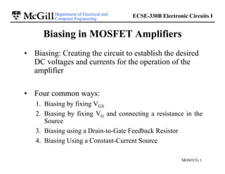 Department of Electrical and
Computer Engineering
ECSE-330B Electronic Circuits I
MOSFETs 1
Biasing in MOSFET Amplifiers
• Biasing: Creating the circuit to establish the desired
DC voltages and currents for the operation of the
amplifier
• Four common ways:
1. Biasing by fixing VGS
2. Biasing by fixing VG and connecting a resistance in the
Source
3. Biasing using a Drain-to-Gate Feedback Resistor
4. Biasing Using a Constant-Current Source
 