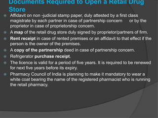 Documents Required to Open a Retail Drug
Store
 Affidavit on non -judicial stamp paper, duly attested by a first class
magistrate by each partner in case of partnership concern or by the
proprietor in case of proprietorship concern.
 A map of the retail drug store duly signed by proprietor/partners of firm.
 Rent receipt in case of rented premises or an affidavit to that effect if the
person is the owner of the premises.
 A copy of the partnership deed in case of partnership concern.
 Refrigerator purchase receipt.
 The licence is valid for a period of five years. It is required to be renewed
for next five years before its expiry.
 Pharmacy Council of India is planning to make it mandatory to wear a
white coat bearing the name of the registered pharmacist who is running
the retail pharmacy.
 