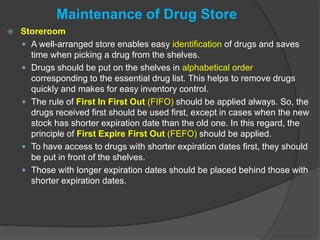 Maintenance of Drug Store
 Storeroom
 A well-arranged store enables easy identification of drugs and saves
time when picking a drug from the shelves.
 Drugs should be put on the shelves in alphabetical order
corresponding to the essential drug list. This helps to remove drugs
quickly and makes for easy inventory control.
 The rule of First In First Out (FIFO) should be applied always. So, the
drugs received first should be used first, except in cases when the new
stock has shorter expiration date than the old one. In this regard, the
principle of First Expire First Out (FEFO) should be applied.
 To have access to drugs with shorter expiration dates first, they should
be put in front of the shelves.
 Those with longer expiration dates should be placed behind those with
shorter expiration dates.
 