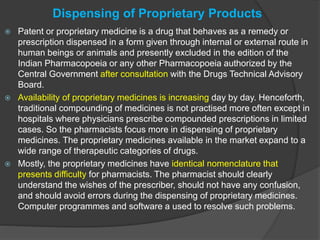 Dispensing of Proprietary Products
 Patent or proprietary medicine is a drug that behaves as a remedy or
prescription dispensed in a form given through internal or external route in
human beings or animals and presently excluded in the edition of the
Indian Pharmacopoeia or any other Pharmacopoeia authorized by the
Central Government after consultation with the Drugs Technical Advisory
Board.
 Availability of proprietary medicines is increasing day by day. Henceforth,
traditional compounding of medicines is not practised more often except in
hospitals where physicians prescribe compounded prescriptions in limited
cases. So the pharmacists focus more in dispensing of proprietary
medicines. The proprietary medicines available in the market expand to a
wide range of therapeutic categories of drugs.
 Mostly, the proprietary medicines have identical nomenclature that
presents difficulty for pharmacists. The pharmacist should clearly
understand the wishes of the prescriber, should not have any confusion,
and should avoid errors during the dispensing of proprietary medicines.
Computer programmes and software a used to resolve such problems.
 