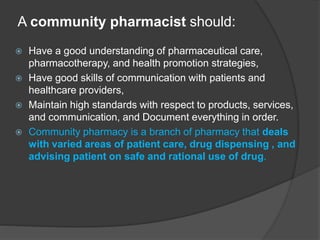A community pharmacist should:
 Have a good understanding of pharmaceutical care,
pharmacotherapy, and health promotion strategies,
 Have good skills of communication with patients and
healthcare providers,
 Maintain high standards with respect to products, services,
and communication, and Document everything in order.
 Community pharmacy is a branch of pharmacy that deals
with varied areas of patient care, drug dispensing , and
advising patient on safe and rational use of drug.
 