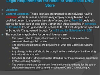 Legal Requirements for Retail or Wholesale Drug
Store
 Licenses:
 General Licenses: These licenses are granted to an individual having
premises for the business and who may employ or may himself be a
qualified person to supervise the sale of a drug store. Form 20 deals with
license for retail sale of drug store , other than those specified in schedule
C, C1,and X. For drug specified in schedule C, C1 excluding those specified
in Schedule X is governed through for m 21 and for Schedule X in 20F.
 The conditions applicable for general licenses are:
○ The owner should display the license in a prominent place within the
premises allowing public to see.
○ The license should fulfill at the provisions of Drug and Cosmetics Act and
Rules.
○ Any change in the staff should be brought in the knowledge of the Licensing
Authority within a month.
○ Schedule C and C1 drugs should be stored as per the precautions prescribed
by the Licensing Authority.
○ The owner should take permission fro m the License Authority for the sale of
additional categories of drug listed in Schedule C and C1, excluding X.
 