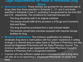 Legal Requirements for Retail or Wholesale Drug
Store
 Restricted Licenses: These licenses are granted for the restricted sale of
drugs other than those specified in Schedule C , C1, and X and those
specified in Schedule C and C1, excluding X are governed by the form 20A
and 21A , respectively. The conditions for restricted licenses are:
○ The drug should be sold in its original container.
○ The license should fulfill all the provision s of Drugs and Cosmetics
Acts and Rules.
○ The drug should be purchased from a duly licensed dealer.
○ The licenser should bear premises equipped with required storage
facilities for drug.
 Minimum Qualifications: The minimum qualification for starting a
wholesale drug store is matriculation with four years‟ experience in selling
of drugs in a chemist shop on salary basis or Diploma in Pharmacy and also
should be Registered Pharmacist with the State Pharmacy Council. The
minimum qualification to get registered with State Pharmacy Council is
Diploma in Pharmacy from a recognized institution.
 A person who has sufficient capital and is interested to start a drug store,
can also do so by appointing a „Registered Pharmacist‟ on whole time
basis.
 