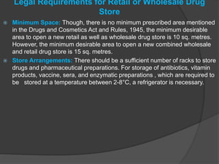 Legal Requirements for Retail or Wholesale Drug
Store
 Minimum Space: Though, there is no minimum prescribed area mentioned
in the Drugs and Cosmetics Act and Rules, 1945, the minimum desirable
area to open a new retail as well as wholesale drug store is 10 sq. metres.
However, the minimum desirable area to open a new combined wholesale
and retail drug store is 15 sq. metres.
 Store Arrangements: There should be a sufficient number of racks to store
drugs and pharmaceutical preparations. For storage of antibiotics, vitamin
products, vaccine, sera, and enzymatic preparations , which are required to
be stored at a temperature between 2-8°C, a refrigerator is necessary.
 