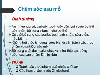 37
Chăm sóc sau mổ
TRÁNH
 Tránh các thực phẩm quá nhiều chất xơ
 Các thực phẩm nhiều Cholesterol
Dinh dưỡng
Ăn nhiều rau củ, trái cây tươi hoặc các loại nước ép trái
cây nhầm bổ sung vitamin cho cơ thể
Có thể bổ sung các loại bo bo, hạnh nhân, sứa biển,
hào biển…
Không hút thốc lá, uống rượu bia và cần tránh các thực
phẩm cay, nhiều dầu mỡ
Bổ sung chất đạm calo, chất xơ, như thịt nạc, trứng,
sữa, các sản phẩm làm từ đậu
 
