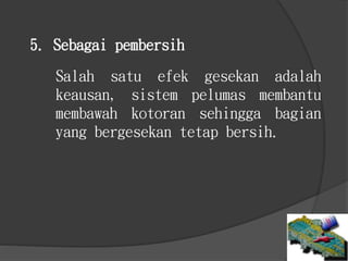 Salah satu efek gesekan adalah
keausan, sistem pelumas membantu
membawah kotoran sehingga bagian
yang bergesekan tetap bersih.
5. Sebagai pembersih
 