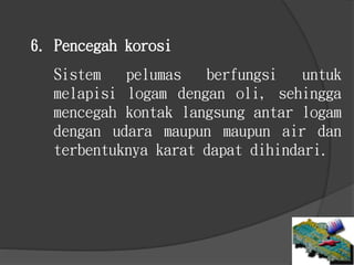 Sistem pelumas berfungsi untuk
melapisi logam dengan oli, sehingga
mencegah kontak langsung antar logam
dengan udara maupun maupun air dan
terbentuknya karat dapat dihindari.
6. Pencegah korosi
 
