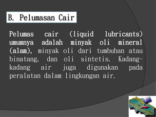 B. Pelumasan Cair
Pelumas cair (liquid lubricants)
umumnya adalah minyak oli mineral
(alam), minyak oli dari tumbuhan atau
binatang, dan oli sintetis. Kadang-
kadang air juga digunakan pada
peralatan dalam lingkungan air.
 