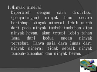 1.Minyak mineral
Diperoleh dengan cara distilasi
(penyulingan) minyak bumi secara
bertahap. Minyak mineral lebih murah
dari pada minyak tumbuh-tumbuhan atau
minyak hewan, akan tetapi lebih tahan
lama dari kedua macam minyak
tersebut. Hanya saja daya lumas dari
minyak mineral tidak sebaik minyak
tumbuh-tumbuhan dan minyak hewan.
 