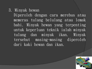 3. Minyak hewan
Diperoleh dengan cara merebus atau
memeras tulang belulang atau lemak
babi. Minyak hewan yang terpenting
untuk keperluan teknik ialah minyak
tulang dan minyak ikan. Minyak
tersebut masing-masing diperoleh
dari kaki hewan dan ikan.
 