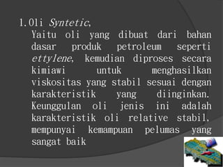 1.Oli Syntetic,
Yaitu oli yang dibuat dari bahan
dasar produk petroleum seperti
ettylene, kemudian diproses secara
kimiawi untuk menghasilkan
viskositas yang stabil sesuai dengan
karakteristik yang diinginkan.
Keunggulan oli jenis ini adalah
karakteristik oli relative stabil,
mempunyai kemampuan pelumas yang
sangat baik
 