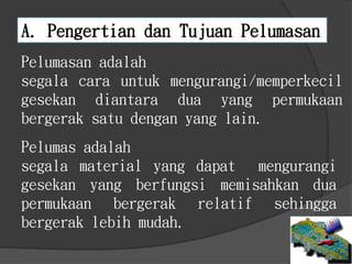 A. Pengertian dan Tujuan Pelumasan
Pelumasan adalah
segala cara untuk mengurangi/memperkecil
gesekan diantara dua yang permukaan
bergerak satu dengan yang lain.
Pelumas adalah
segala material yang dapat mengurangi
gesekan yang berfungsi memisahkan dua
permukaan bergerak relatif sehingga
bergerak lebih mudah.
 