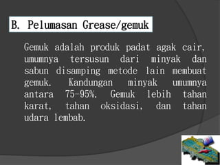 B. Pelumasan Grease/gemuk
Gemuk adalah produk padat agak cair,
umumnya tersusun dari minyak dan
sabun disamping metode lain membuat
gemuk. Kandungan minyak umumnya
antara 75-95%. Gemuk lebih tahan
karat, tahan oksidasi, dan tahan
udara lembab.
 