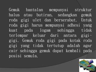 Gemuk bantalan mempunyai struktur
halus atau butiran, sedangkan gemuk
roda gigi ulet dan berserabut. Untuk
roda gigi harus mempunyai adhesi yang
kuat pada logam sehingga tidak
terlempar keluar dari antara gigi-
gigi. Gemuk roda gigi pada kotak roda
gigi yang tidak tertutup adalah agar
cair sehingga gemuk dapat kembali pada
posisi semula.
 