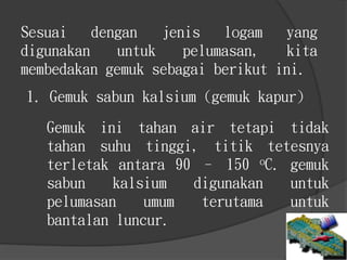 Gemuk ini tahan air tetapi tidak
tahan suhu tinggi, titik tetesnya
terletak antara 90 – 150 oC. gemuk
sabun kalsium digunakan untuk
pelumasan umum terutama untuk
bantalan luncur.
Sesuai dengan jenis logam yang
digunakan untuk pelumasan, kita
membedakan gemuk sebagai berikut ini.
1. Gemuk sabun kalsium (gemuk kapur)
 