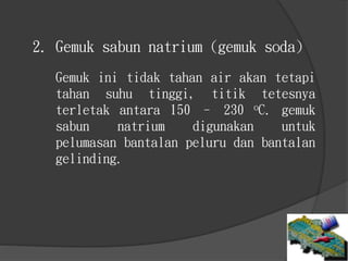 2. Gemuk sabun natrium (gemuk soda)
Gemuk ini tidak tahan air akan tetapi
tahan suhu tinggi, titik tetesnya
terletak antara 150 – 230 oC. gemuk
sabun natrium digunakan untuk
pelumasan bantalan peluru dan bantalan
gelinding.
 